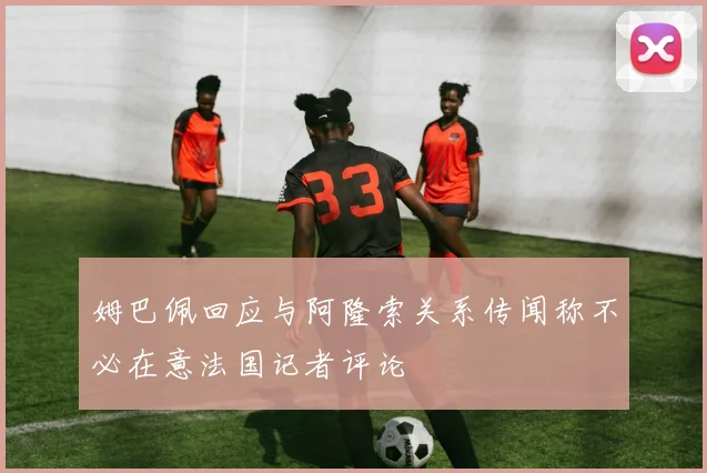 姆巴佩回应与阿隆索关系传闻称不必在意法国记者评论