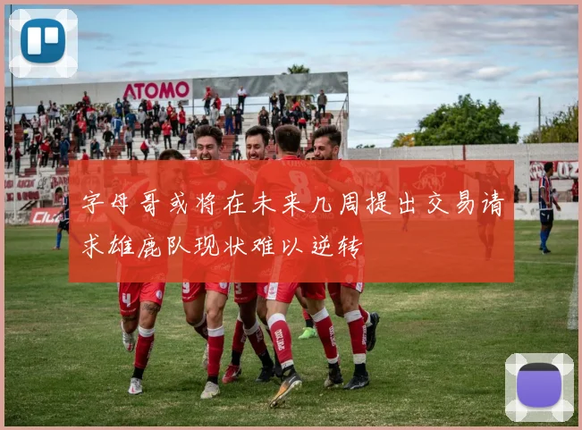 字母哥或将在未来几周提出交易请求雄鹿队现状难以逆转
