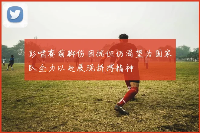 彭啸赛前脚伤困扰但仍渴望为国家队全力以赴展现拼搏精神