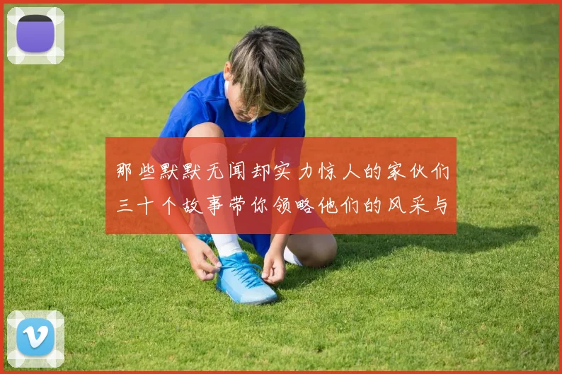 那些默默无闻却实力惊人的家伙们三十个故事带你领略他们的风采与传奇